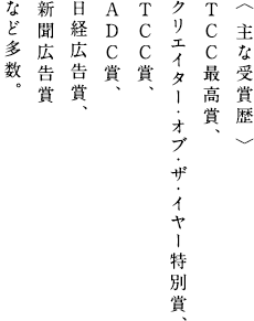 〈 主な受賞歴 〉TCC最高賞、クリエイター・オブ・ザ・イヤー特別賞、TCC賞、ADC賞、日経広告賞、新聞広告賞など多数。